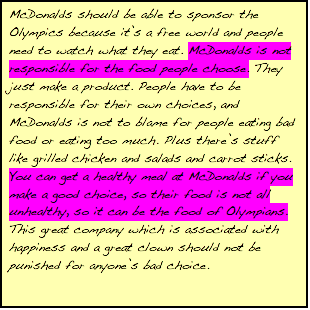 Text Box: McDonalds should be able to sponsor the Olympics because it's a free world and people need to watch what they eat. McDonalds is not responsible for the food people choose. They just make a product. People have to be responsible for their own choices, and McDonalds is not to blame for people eating bad food or eating too much. Plus there's stuff like grilled chicken and salads and carrot sticks. You can get a healthy meal at McDonalds if you make a good choice, so their food is not all unhealthy, so it can be the food of Olympians. This great company which is associated with happiness and a great clown should not be punished for anyone's bad choice.    