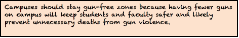 Campuses should stay gun-free zones because having fewer guns on campus will keep students and faculty safer and likely prevent unnecessary deaths from gun violence.