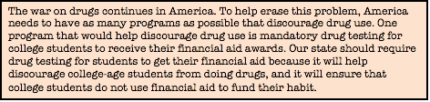 The war on drugs continues in America. To help erase this problem, America needs to have as many programs as possible that discourage drug use. One program that would help discourage drug use is mandatory drug testing for college students to receive their financial aid awards. Our state should require drug testing for students to get their financial aid because it will help discourage college-age students from doing drugs, and it will ensure that college students do not use financial aid to fund their habit.
