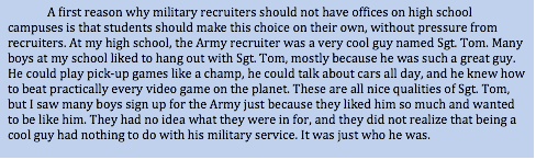 A first reason why military recruiters should not have offices on high school campuses is that students should make this choice on their own, without pressure from recruiters. At my high school, the Army recruiter was a very cool guy named Sgt. Tom. Many boys at my school liked to hang out with Sgt. Tom, mostly because he was such a great guy. He could play pick-up games like a champ, he could talk about cars all day, and he knew how to beat practically every video game on the planet. These are all nice qualities of Sgt. Tom, but I saw many boys sign up for the Army just because they liked him so much and wanted to be like him. They had no idea what they were in for, and they did not realize that being a cool guy had nothing to do with his military service. It was just who he was.