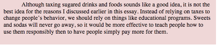 Although taxing sugared drinks and foods sounds like a good idea, it is not the best idea for the reasons I discussed earlier in this essay. Instead of relying on taxes to change people’s behavior, we should rely on things like educational programs. Sweets and sodas will never go away, so it would be more effective to teach people how to use them responsibly then to have people simply pay more for them.