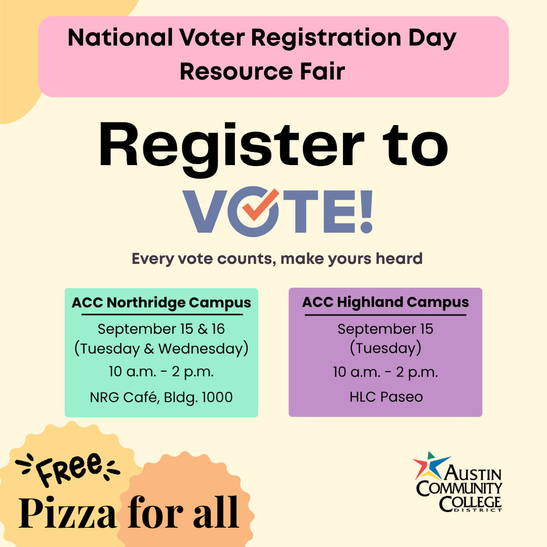 National Voter Registration Day Resource Fair. Register to vote! Every vote counts, make yours heard. ACC Northridge Campus - September 15 & 16 (Tuesday & Wednesday). 10 am-2pm. NRG Cafe, Building 1000. ACC Highland Campus - September 15 (Tuesday) 10 am-2 pm. HLC Paseo. Free Pizza for all.