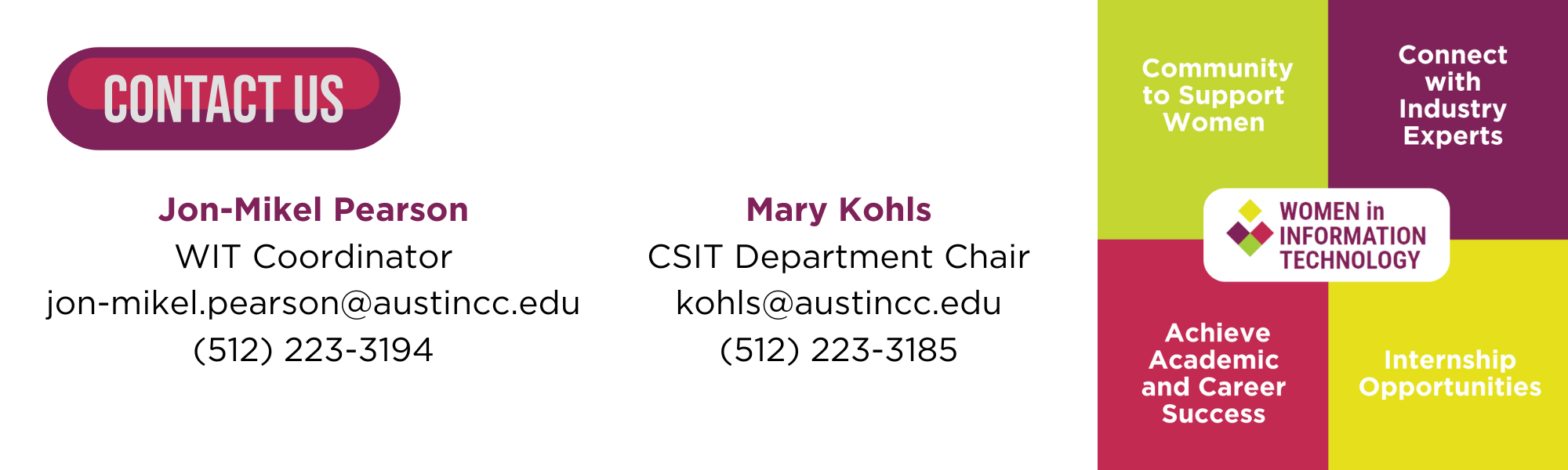 Jon-Mikel Pearson<br />
WIT Coordinator<br />
jon-mikel.pearson@austincc.edu<br />
(512) 223-3194</p>
<p>Mary Kohls<br />
CSIT Department Chair<br />
kohls@austincc.edu<br />
(512) 223-3185