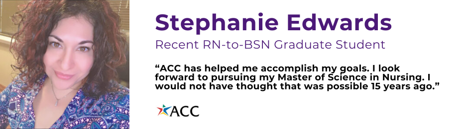 Recent ACC graduate portrait photo of Stephanie Edwards. Stephanie said, “ACC has helped me accomplish my goals. I look forward to pursuing my Master of Science in Nursing. I would not have thought that was possible 15 years ago.”