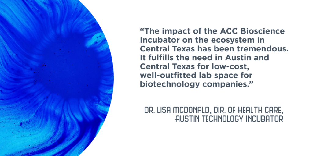 “The impact of the ACC Bioscience Incubator on the ecosystem in Central Texas has been tremendous...It fulfills the need in Austin and Central Texas for low-cost, well-outfitted lab space for biotechnology companies.” - Dr. Lisa McDonald, Director of Health Care, Austin Technology Incubator