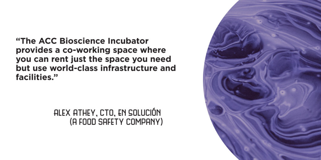 “The ACC Bioscience Incubator provides a co-working space where you can rent just the space you need but use world-class infrastructure and facilities.” - Alex Athey, CTO, En Solución (a food safety company)