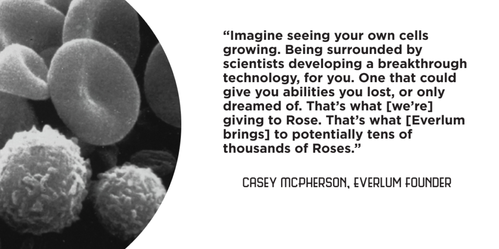 “Imagine seeing your own cells growing. Being surrounded by scientists developing a breakthrough technology, for you. One that could give you abilities you lost, or only dreamed of. That’s what [we’re] giving to Rose. That’s what [Everlum brings] to potentially tens of thousands of Roses.” - Casey McPherson, Everlum Founder
