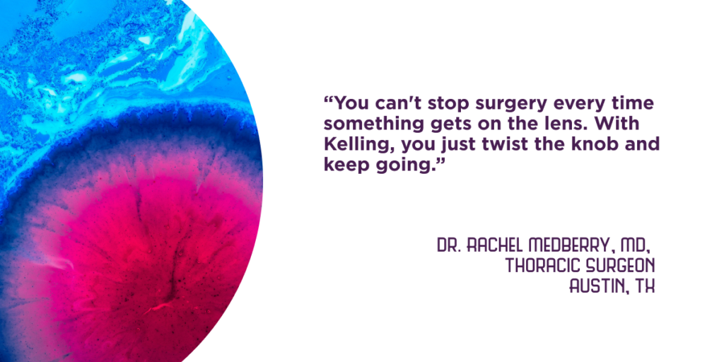 “You can't stop surgery every time something gets on the lens. With Kelling, you just twist the knob and keep going.” - Dr. Rachel Medberry, MD, Austin, TX (Thoracic Surgeon)
