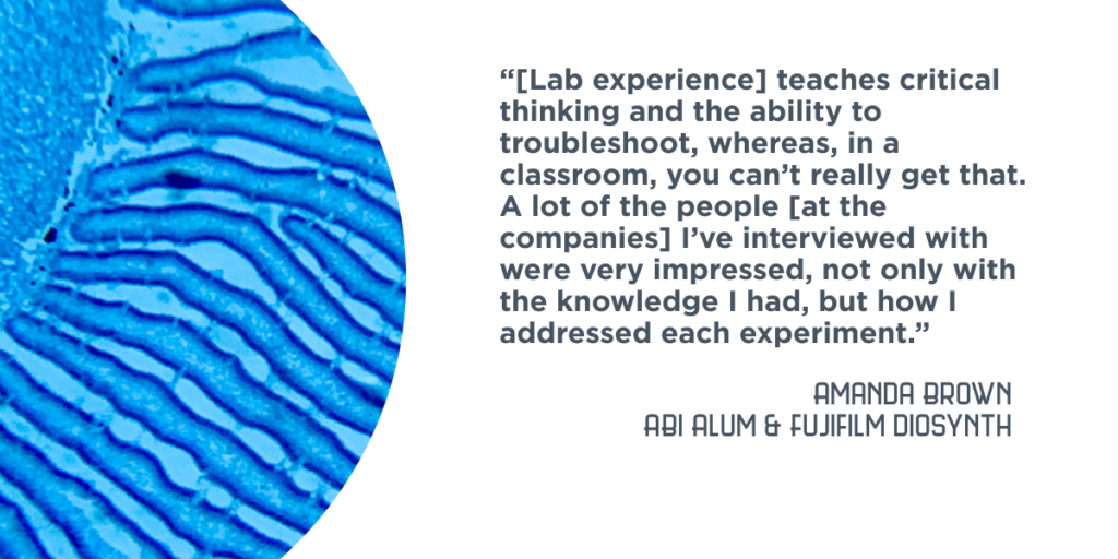 “[Lab experience] teaches critical thinking and the ability to troubleshoot, whereas, in a classroom, you can’t really get that… A lot of the people [at the companies] I’ve interviewed with were very impressed, not only with the knowledge I had, but how I addressed each experiment.” - Amanda Brown, ABI Alum and Fujifilm Diosynth