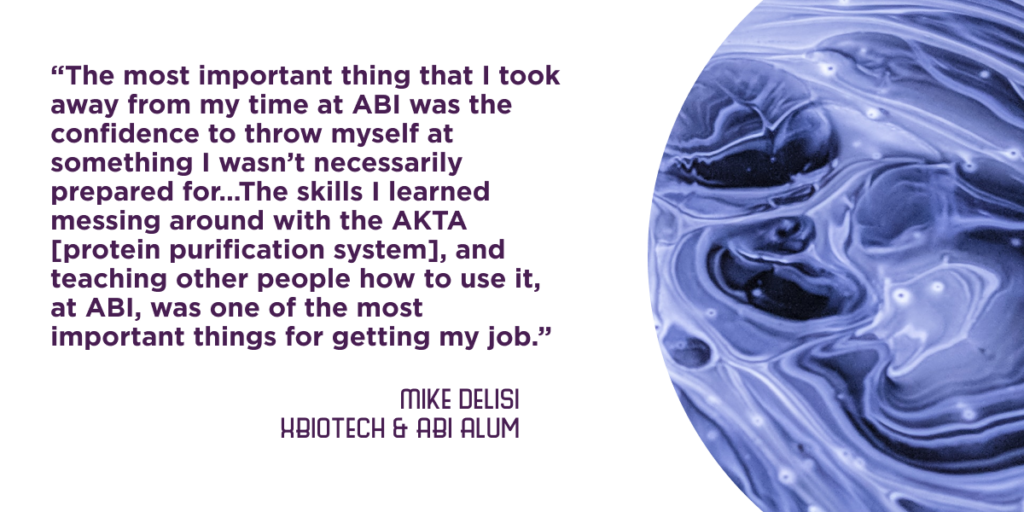 “The most important thing that I took away from my time at ABI was the confidence to throw myself at something I wasn’t necessarily prepared for…The skills I learned messing around with the AKTA [protein purification system], and teaching other people how to use it, at ABI, was one of the most important things for getting my job.” - Mike Delisi, XBiotech and ABI Alum