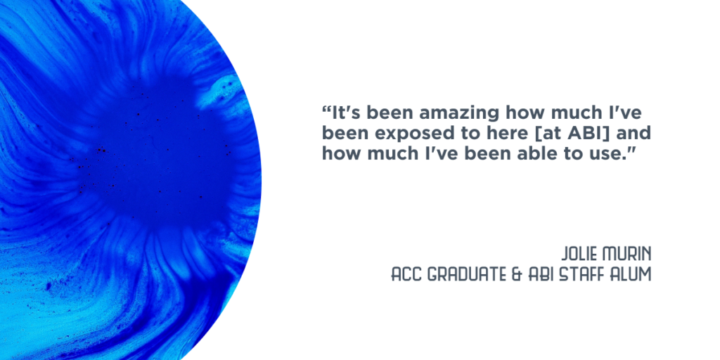 “It's been amazing how much I've been exposed to here [at ABI] and how much I've been able to use." - Jolie Murin, ACC Graduate and ABI Staff Alum