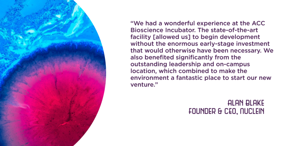 “We had a wonderful experience at the ACC Bioscience Incubator. The state-of-the-art facility [allowed us] to begin development without the enormous early-stage investment that would otherwise have been necessary. We also benefited significantly from the outstanding leadership and on-campus location, which combined to make the environment a fantastic place to start our new venture.” - Alan Blake, Founder and CEO of Nuclein