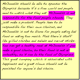 Text Box: McDonalds should be able to sponsor the Olympics because it's a free world and people need to watch what they eat. McDonalds is not responsible for the food people choose. They just make a product. People have to be responsible for their own choices, and McDonalds is not to blame for people eating bad food or eating too much. Plus there's stuff like grilled chicken and salads and carrot sticks. You can get a healthy meal at McDonalds if you make a good choice, so their food is not all unhealthy, so it can be the food of Olympians. This great company which is associated with happiness and a great clown should not be punished for anyone's bad choice.    