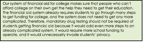 Our system of financial aid for college makes sure that people who can't afford college on their own get the help they need to get their education. The financial aid system already requires students to go through many steps to get funding for college, and the system does not need to get any more complicated. Therefore, mandatory drug testing should not be required of students getting financial aid because it would add even more steps to an already complicated system, it would require more school funding to operate, and it would unnecessarily invade students' privacy.