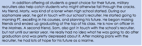 In addition offering all students a great choice for their future, military recruiters also help catch students who might otherwise fall through the cracks. My friend, Marty, was kind of a loner when high school started. During our sophomore year, he got in touch with our school’s recruiter. He started going to morning PT, excelling in his courses, and planning his future. He began making friends and ended up graduating at the top of his class. He is now an officer in the Marines. A second friend, Sam, also got in touch with the school’s recruiter, but not until our senior year. He really had no idea what he was going to do after graduation and was pretty depressed about it. After making plans with the recruiter, he had lots of hope for his future as a Marine.