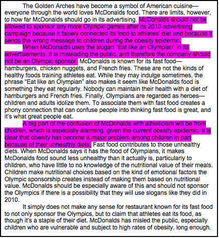The Golden Arches have become a symbol of American cuisine—everyone through the world loves McDonalds food. There are limits, however, to how far McDonalds should go in its advertising. McDonalds should not be allowed to sponsor any more Olympic games after its 2010 advertising campaign because it falsely connected its food to athletes' diet and because it sends the wrong message to children during the obesity epidemic.     When McDonalds uses the slogan “Eat like an Olympian” in its advertisements, it is misleading the public, and therefore the company should not be an Olympic sponsor. McDonalds is known for its fast food—hamburgers, chicken nuggets, and French fries. These are not the kinds of healthy foods training athletes eat. While they may indulge sometimes, the phrase 'Eat like an Olympian' also makes it seem like McDonalds food is something they eat regularly. Nobody can maintain their health with a diet of hamburgers and French fries. Finally, Olympians are regarded as heroes—children and adults idolize them. To associate them with fast food creates a phony connection that can confuse people into thinking fast food is great, and it's what great people eat.    A big part of the confusion of McDonalds with athleticism will be from children, which is especially alarming, given the current obesity epidemic. It is clear that obesity has become a major problem among children in part because of their unhealthy diets. Fast food contributes to those unhealthy diets. When McDonalds says it has the food of Olympians, it makes McDonalds food sound less unhealthy than it actually is, particularly to children, who have little to no knowledge of the nutritional value of their meals. Children make nutritional choices based on the kind of emotional factors the Olympic sponsorship creates instead of making them based on nutritional value. McDonalds should be especially aware of this and should not sponsor the Olympics if there is a possibility that they will use slogans like they did in 2010.     It simply does not make any sense for restaurant known for its fast food to not only sponsor the Olympics, but to claim that athletes eat its food, as though it's a staple of their diet. McDonalds has misled the public, especially children who are vulnerable and subject to high rates of obesity, long enough.
